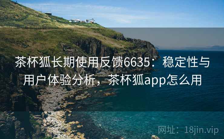 茶杯狐长期使用反馈6635：稳定性与用户体验分析，茶杯狐app怎么用