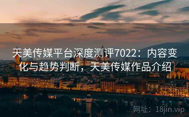 天美传媒平台深度测评7022：内容变化与趋势判断，天美传媒作品介绍
