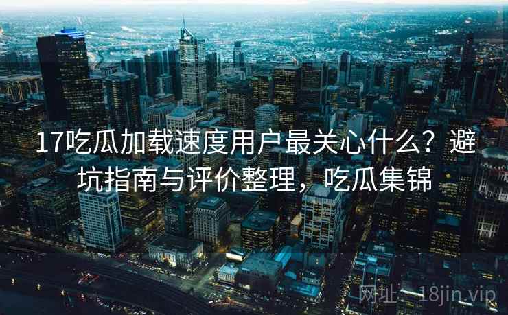 17吃瓜加载速度用户最关心什么？避坑指南与评价整理，吃瓜集锦