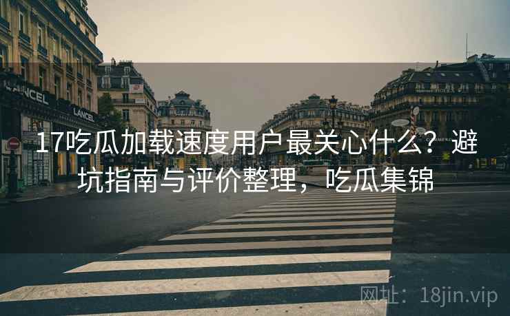 17吃瓜加载速度用户最关心什么？避坑指南与评价整理，吃瓜集锦