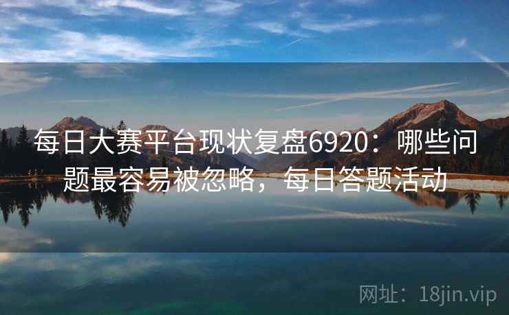 每日大赛平台现状复盘6920：哪些问题最容易被忽略，每日答题活动