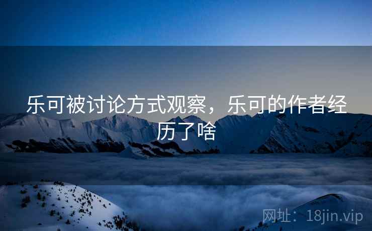 乐可被讨论方式观察，乐可的作者经历了啥