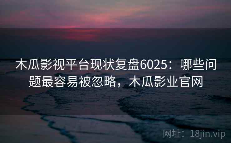 木瓜影视平台现状复盘6025：哪些问题最容易被忽略，木瓜影业官网