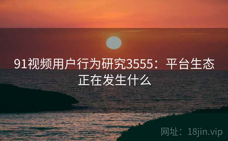 91视频用户行为研究3555：平台生态正在发生什么