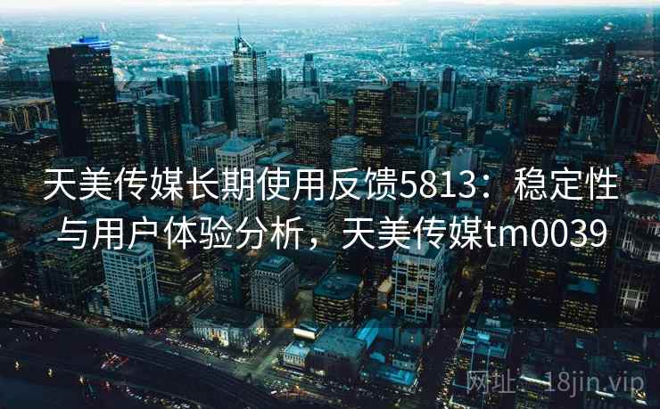 天美传媒长期使用反馈5813：稳定性与用户体验分析，天美传媒tm0039