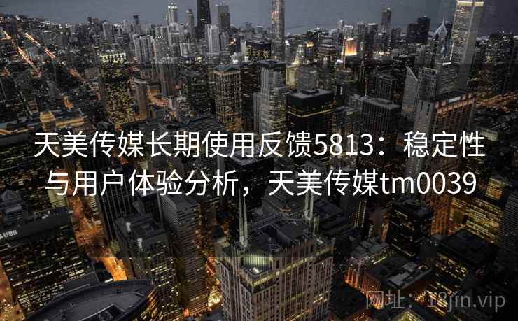 天美传媒长期使用反馈5813：稳定性与用户体验分析，天美传媒tm0039