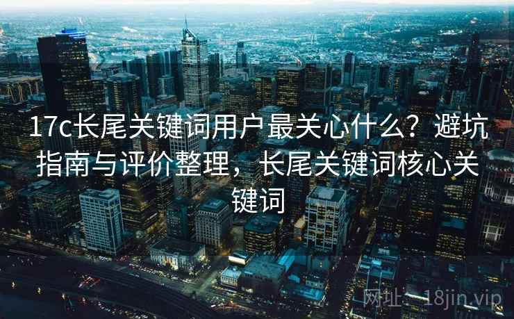 17c长尾关键词用户最关心什么？避坑指南与评价整理，长尾关键词核心关键词