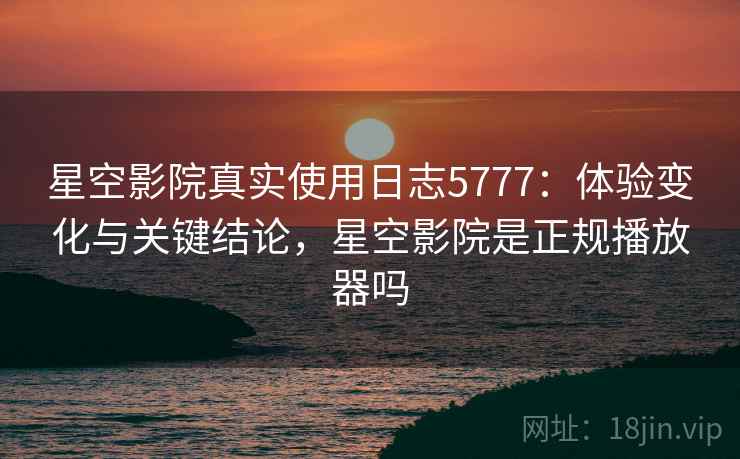 星空影院真实使用日志5777：体验变化与关键结论，星空影院是正规播放器吗