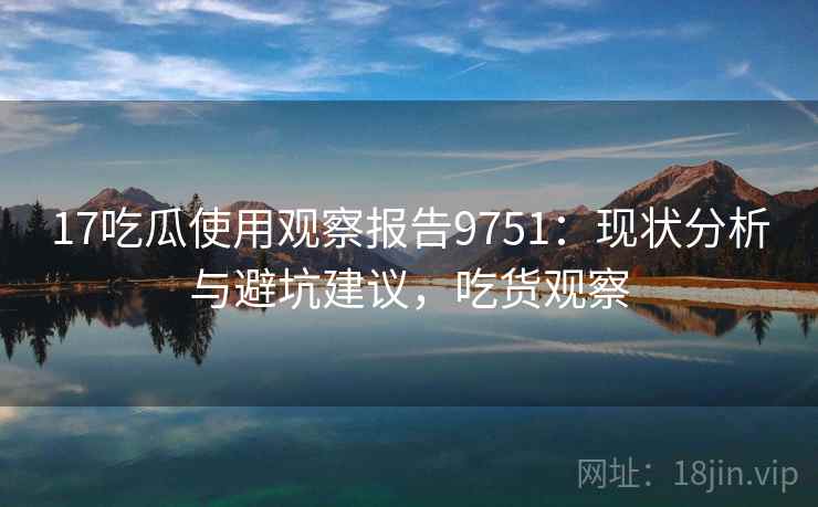 17吃瓜使用观察报告9751：现状分析与避坑建议，吃货观察