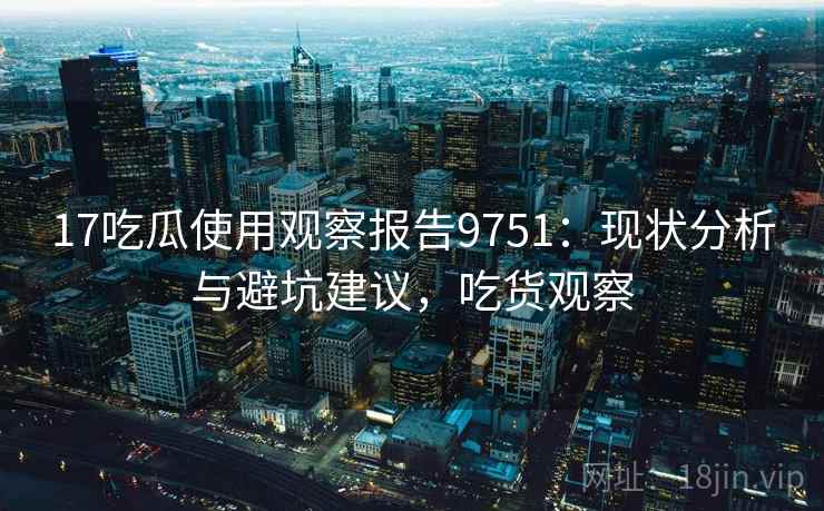 17吃瓜使用观察报告9751：现状分析与避坑建议，吃货观察