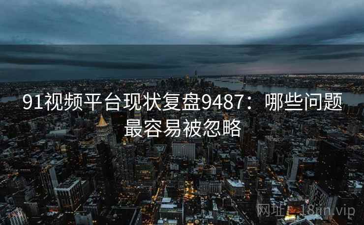 91视频平台现状复盘9487：哪些问题最容易被忽略