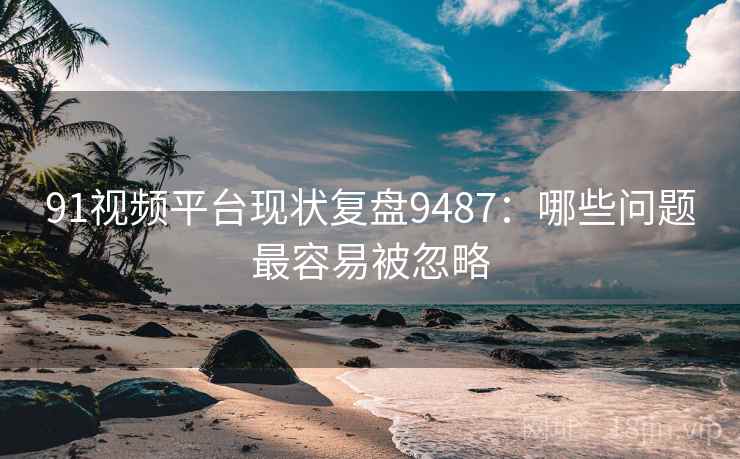 91视频平台现状复盘9487：哪些问题最容易被忽略