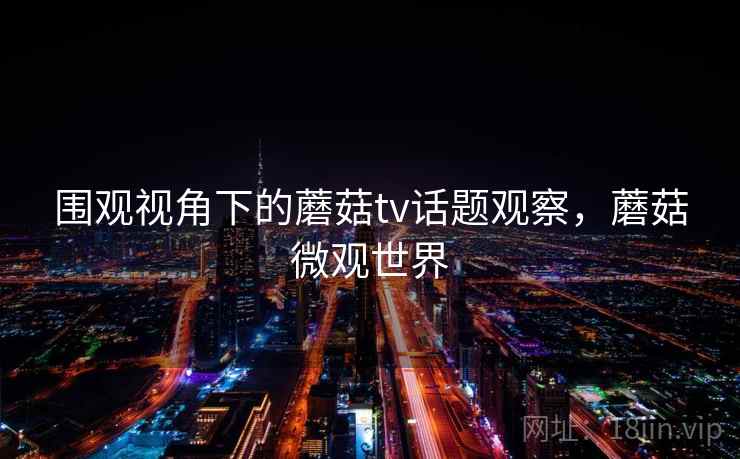 围观视角下的蘑菇tv话题观察,蘑菇微观世界 围观视角下的蘑菇tv话题观察,蘑菇微观世界