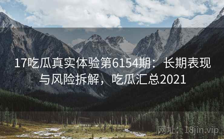 17吃瓜真实体验第6154期：长期表现与风险拆解，吃瓜汇总2021