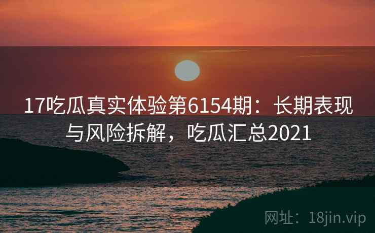 17吃瓜真实体验第6154期：长期表现与风险拆解，吃瓜汇总2021