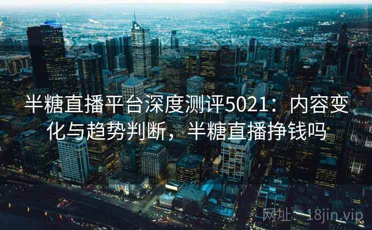 半糖直播平台深度测评5021:内容变化与趋势判断,半糖直播挣钱吗 半糖直播平台深度测评5021:内容变化与趋势判断,半糖直播挣钱吗