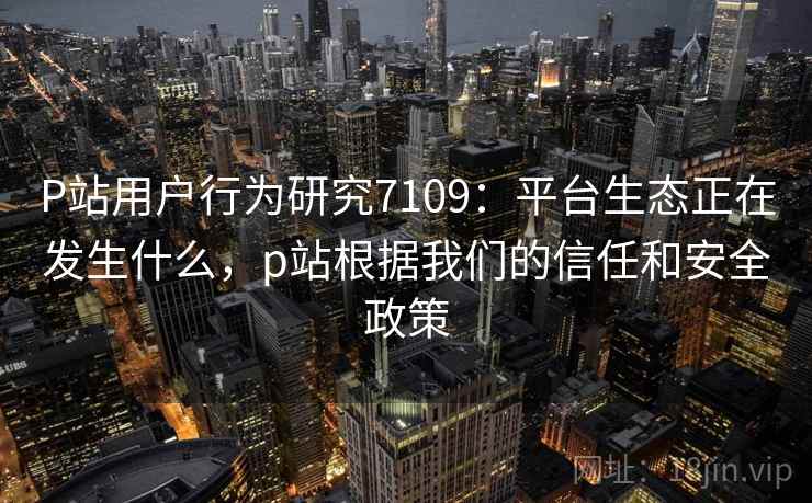 P站用户行为研究7109：平台生态正在发生什么，p站根据我们的信任和安全政策