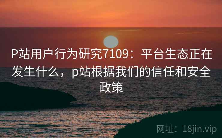 P站用户行为研究7109：平台生态正在发生什么，p站根据我们的信任和安全政策