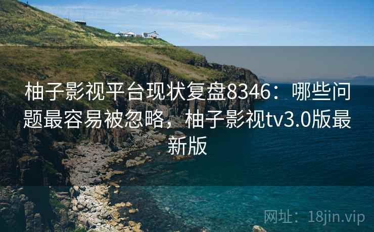 柚子影视平台现状复盘8346：哪些问题最容易被忽略，柚子影视tv3.0版最新版