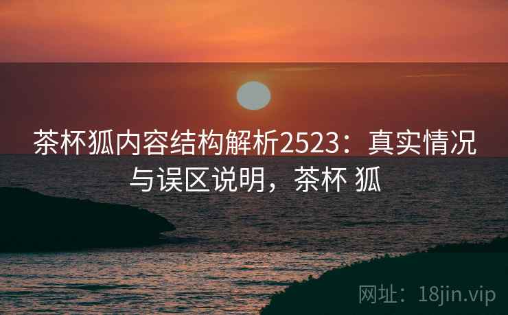 茶杯狐内容结构解析2523：真实情况与误区说明，茶杯 狐