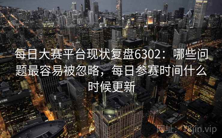每日大赛平台现状复盘6302：哪些问题最容易被忽略，每日参赛时间什么时候更新