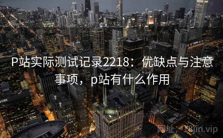 P站实际测试记录2218：优缺点与注意事项，p站有什么作用