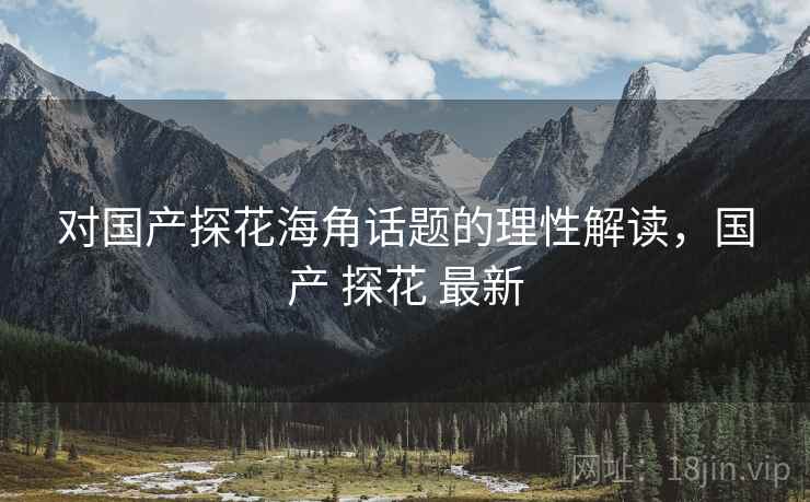 对国产探花海角话题的理性解读，国产 探花 最新