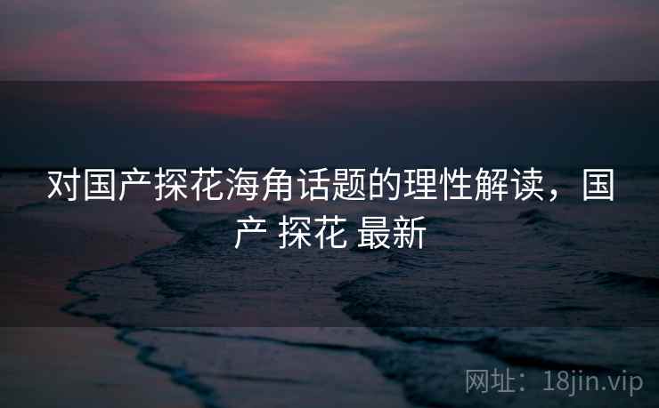 对国产探花海角话题的理性解读，国产 探花 最新