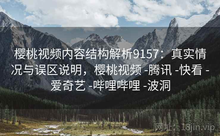 樱桃视频内容结构解析9157：真实情况与误区说明，樱桃视频 -腾讯 -快看 -爱奇艺 -哔哩哔哩 -波洞