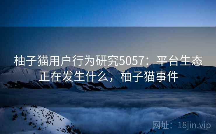 柚子猫用户行为研究5057：平台生态正在发生什么，柚子猫事件