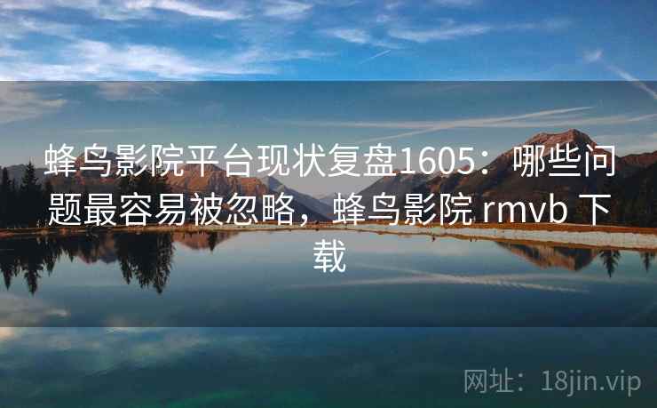 蜂鸟影院平台现状复盘1605：哪些问题最容易被忽略，蜂鸟影院 rmvb 下载