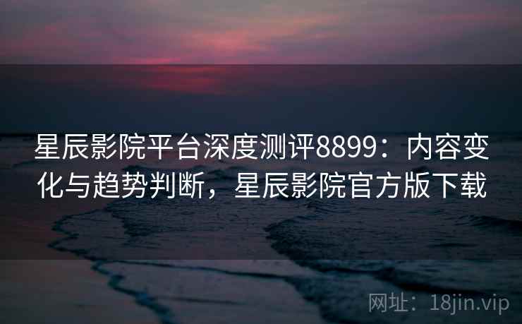 星辰影院平台深度测评8899:内容变化与趋势判断,星辰影院官方版下载 星辰影院平台深度测评8899:内容变化与趋势判断,星辰影院官方版下载