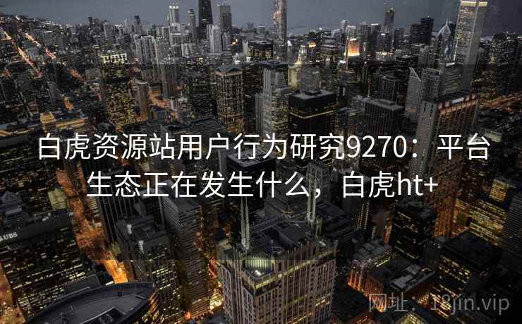 白虎资源站用户行为研究9270:平台生态正在发生什么,白虎ht+ 白虎资源站用户行为研究9270:平台生态正在发生什么,白虎ht+