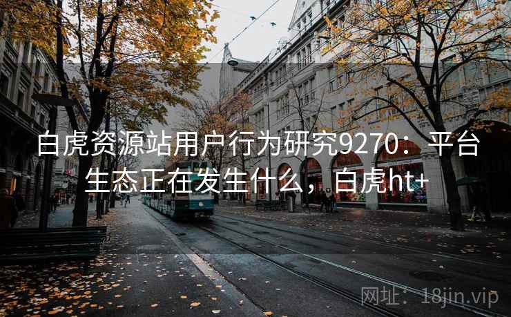 白虎资源站用户行为研究9270:平台生态正在发生什么,白虎ht+ 白虎资源站用户行为研究9270:平台生态正在发生什么,白虎ht+