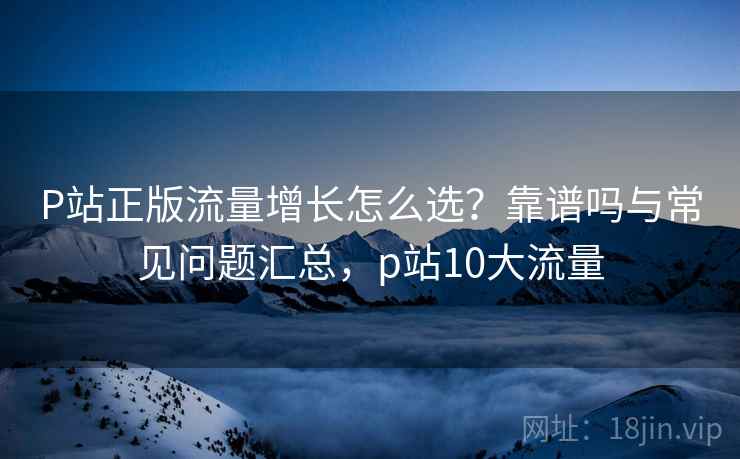 P站正版流量增长怎么选?靠谱吗与常见问题汇总,p站10大流量 P站正版流量增长怎么选?靠谱吗与常见问题汇总,p站10大流量