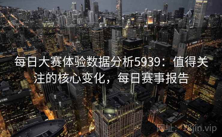 每日大赛体验数据分析5939:值得关注的核心变化,每日赛事报告 每日大赛体验数据分析5939:值得关注的核心变化,每日赛事报告