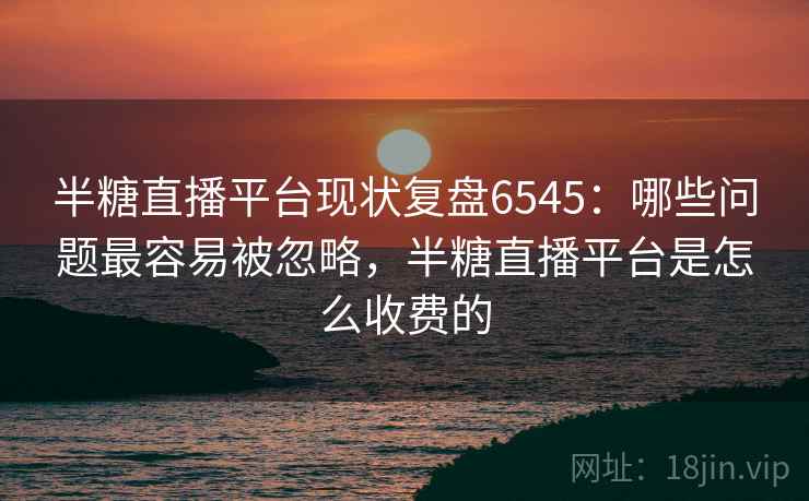 半糖直播平台现状复盘6545:哪些问题最容易被忽略,半糖直播平台是怎么收费的 半糖直播平台现状复盘6545:哪些问题最容易被忽略,半糖直播平台是怎么收费的