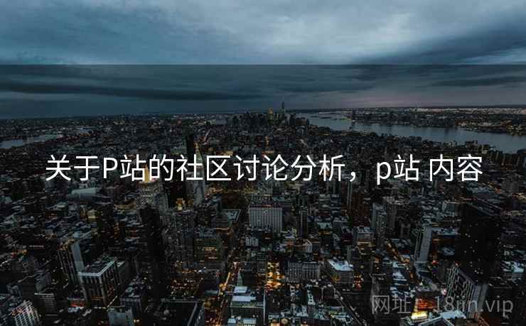 关于P站的社区讨论分析,p站 内容 关于P站的社区讨论分析,p站 内容