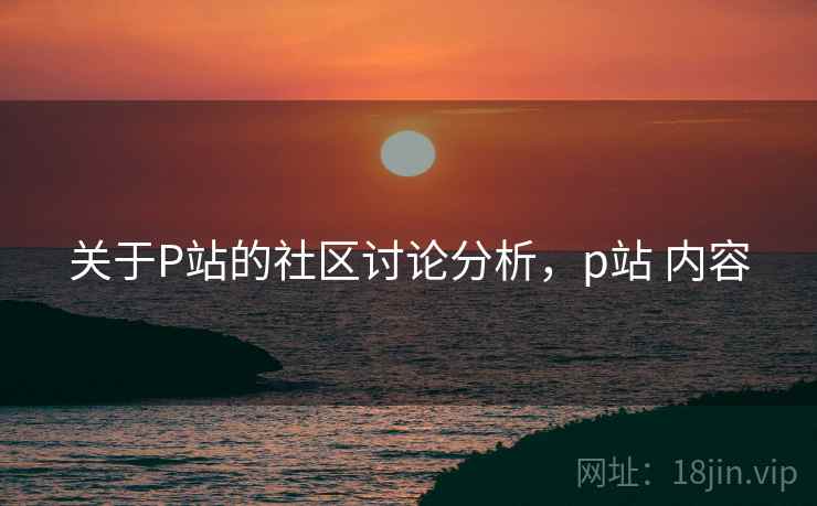 关于P站的社区讨论分析,p站 内容 关于P站的社区讨论分析,p站 内容