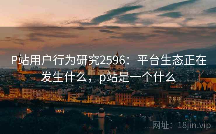 P站用户行为研究2596:平台生态正在发生什么,p站是一个什么 P站用户行为研究2596:平台生态正在发生什么,p站是一个什么