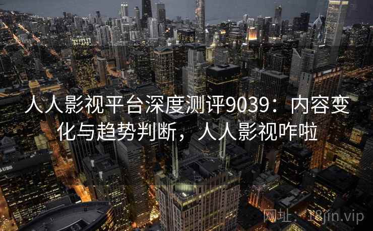 人人影视平台深度测评9039:内容变化与趋势判断,人人影视咋啦 人人影视平台深度测评9039:内容变化与趋势判断,人人影视咋啦