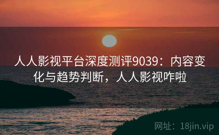 人人影视平台深度测评9039:内容变化与趋势判断,人人影视咋啦 人人影视平台深度测评9039:内容变化与趋势判断,人人影视咋啦