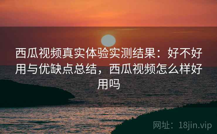 西瓜视频真实体验实测结果：好不好用与优缺点总结，西瓜视频怎么样好用吗