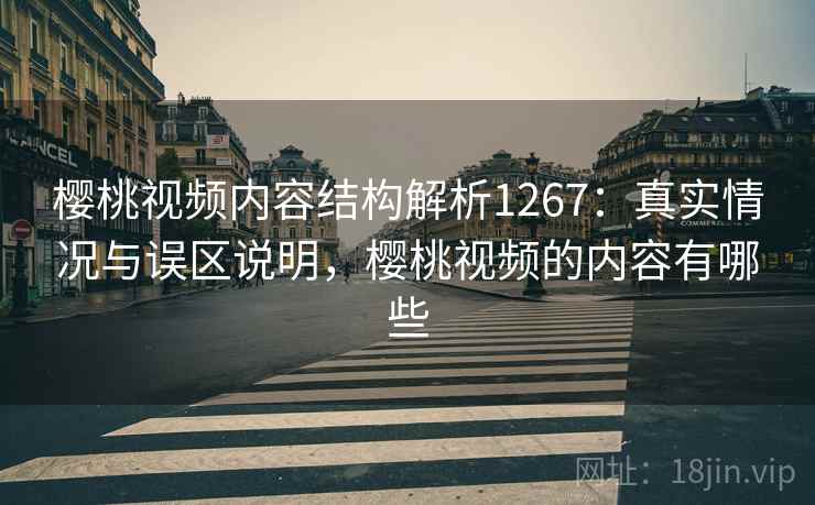 樱桃视频内容结构解析1267：真实情况与误区说明，樱桃视频的内容有哪些