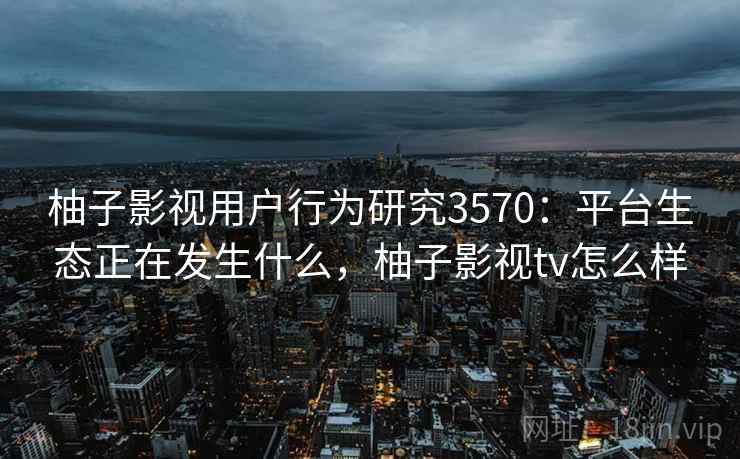 柚子影视用户行为研究3570：平台生态正在发生什么，柚子影视tv怎么样