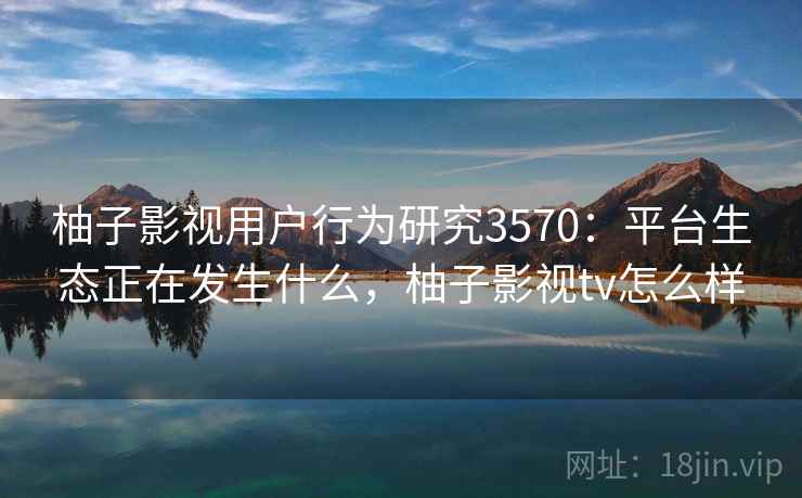 柚子影视用户行为研究3570：平台生态正在发生什么，柚子影视tv怎么样
