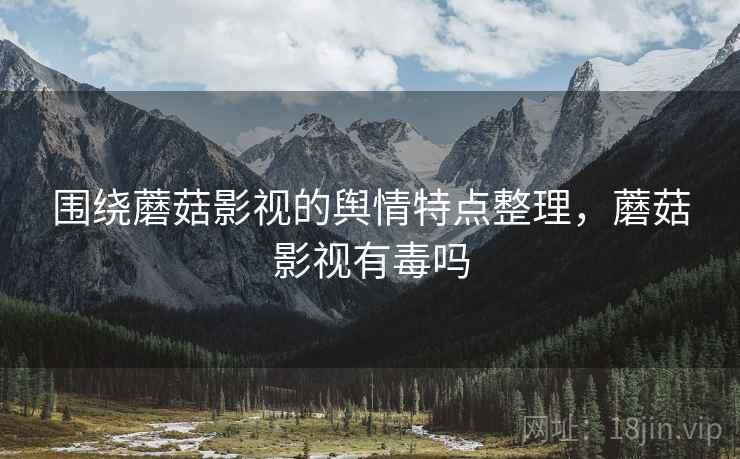 围绕蘑菇影视的舆情特点整理，蘑菇影视有毒吗
