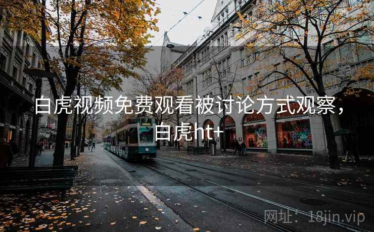 白虎视频免费观看被讨论方式观察,白虎ht+ 白虎视频免费观看被讨论方式观察,白虎ht+
