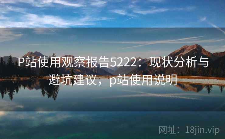 P站使用观察报告5222:现状分析与避坑建议,p站使用说明 P站使用观察报告5222:现状分析与避坑建议,p站使用说明
