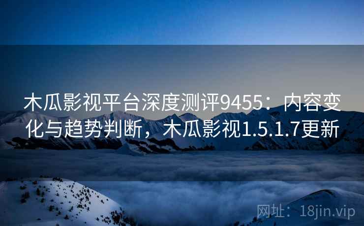 木瓜影视平台深度测评9455:内容变化与趋势判断,木瓜影视1.5.1.7更新 木瓜影视平台深度测评9455:内容变化与趋势判断,木瓜影视1.5.1.7更新